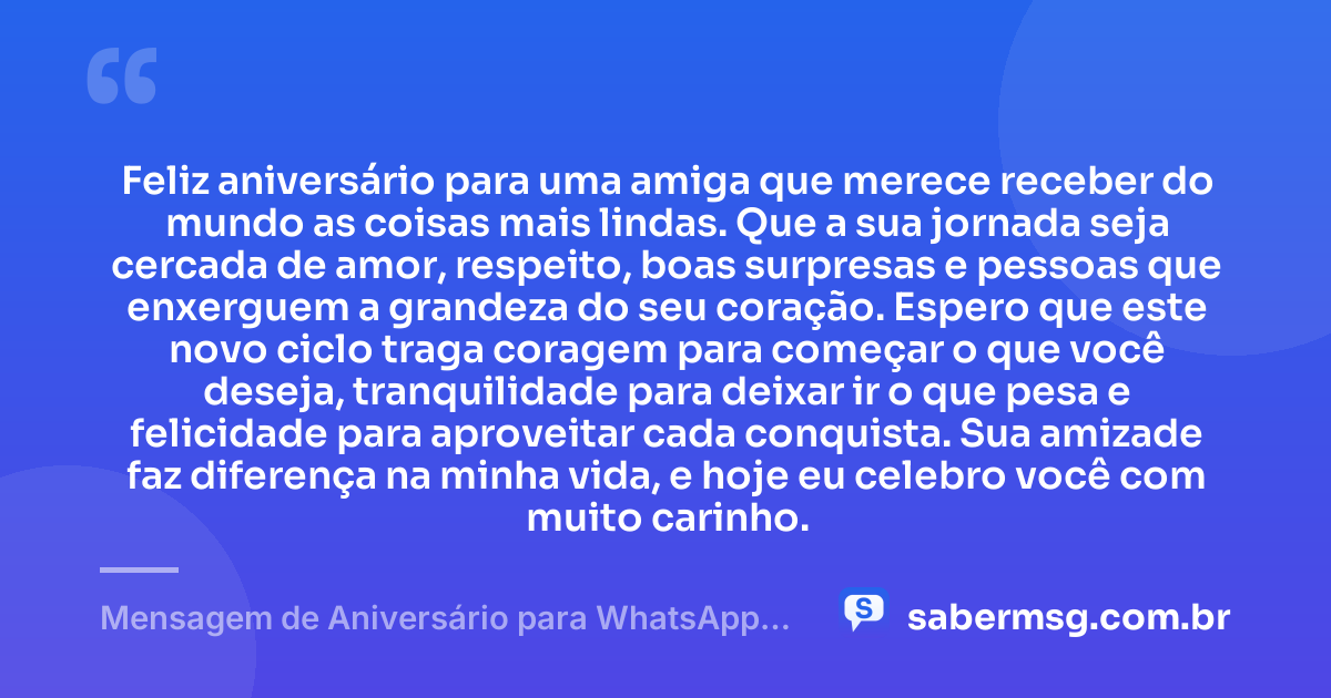Feliz aniversário para uma amiga que merece receber do mundo as coisas mais lindas. Que a sua jornada seja cercada de amor, respeito, boas surpresas e pessoas que enxerguem a grandeza do seu coração. Espero que este novo ciclo traga coragem para começar o que você deseja, tranquilidade para deixar ir o que pesa e felicidade para aproveitar cada conquista. Sua amizade faz diferença na minha vida, e hoje eu celebro você com muito carinho. — Mensagem de Aniversário para WhatsApp para Amiga