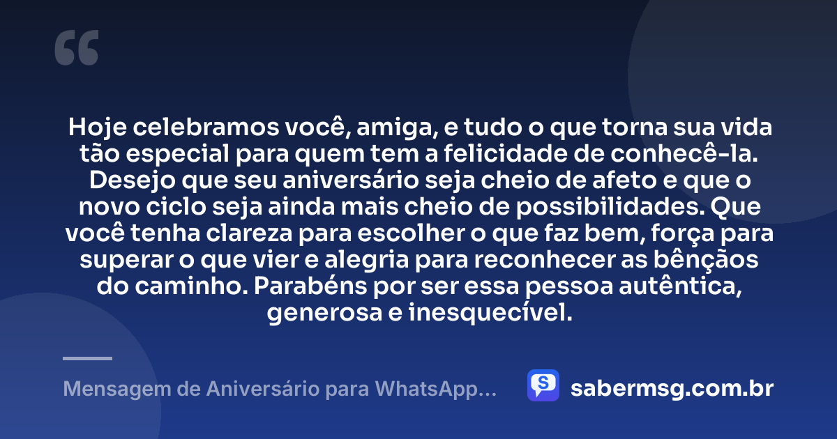 Hoje celebramos você, amiga, e tudo o que torna sua vida tão especial para quem tem a felicidade de conhecê-la. Desejo que seu aniversário seja cheio de afeto e que o novo ciclo seja ainda mais cheio de possibilidades. Que você tenha clareza para escolher o que faz bem, força para superar o que vier e alegria para reconhecer as bênçãos do caminho. Parabéns por ser essa pessoa autêntica, generosa e inesquecível. — Mensagem de Aniversário para WhatsApp para Amiga