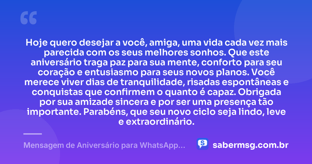 Hoje quero desejar a você, amiga, uma vida cada vez mais parecida com os seus melhores sonhos. Que este aniversário traga paz para sua mente, conforto para seu coração e entusiasmo para seus novos planos. Você merece viver dias de tranquilidade, risadas espontâneas e conquistas que confirmem o quanto é capaz. Obrigada por sua amizade sincera e por ser uma presença tão importante. Parabéns, que seu novo ciclo seja lindo, leve e extraordinário. — Mensagem de Aniversário para WhatsApp para Amiga