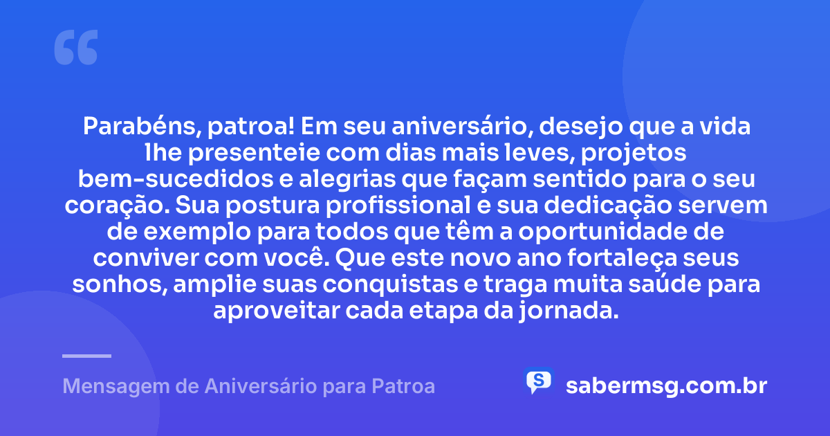 Parabéns, patroa! Em seu aniversário, desejo que a vida lhe presenteie com dias mais leves, projetos bem-sucedidos e alegrias que façam sentido para o seu coração. Sua postura profissional e sua dedicação servem de exemplo para todos que têm a oportunidade de conviver com você. Que este novo ano fortaleça seus sonhos, amplie suas conquistas e traga muita saúde para aproveitar cada etapa da jornada. — Mensagem de Aniversário para Patroa