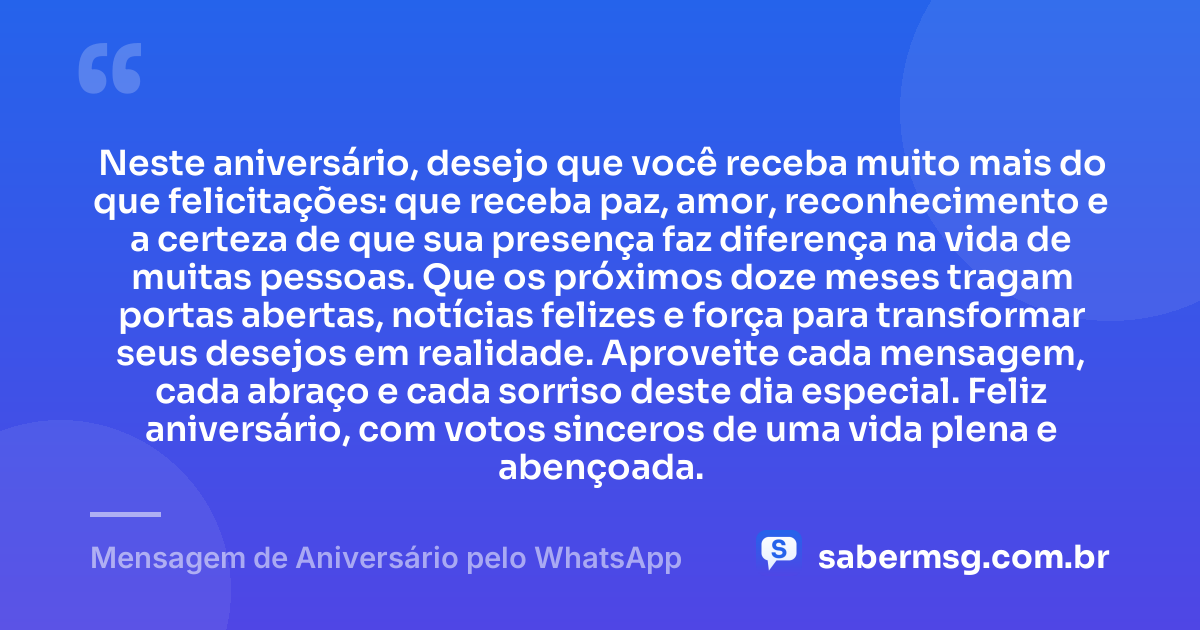 Neste aniversário, desejo que você receba muito mais do que felicitações: que receba paz, amor, reconhecimento e a certeza de que sua presença faz diferença na vida de muitas pessoas. Que os próximos doze meses tragam portas abertas, notícias felizes e força para transformar seus desejos em realidade. Aproveite cada mensagem, cada abraço e cada sorriso deste dia especial. Feliz aniversário, com votos sinceros de uma vida plena e abençoada. — Mensagem de Aniversário pelo WhatsApp
