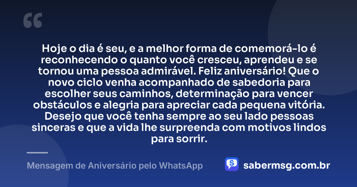 Hoje o dia é seu, e a melhor forma de comemorá-lo é reconhecendo o quanto você cresceu, aprendeu e se tornou uma pessoa admirável. Feliz aniversário! Que o novo ciclo venha acompanhado de sabedoria para escolher seus caminhos, determinação para vencer obstáculos e alegria para apreciar cada pequena vitória. Desejo que você tenha sempre ao seu lado pessoas sinceras e que a vida lhe surpreenda com motivos lindos para sorrir. — Mensagem de Aniversário pelo WhatsApp