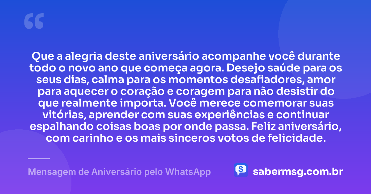 Que a alegria deste aniversário acompanhe você durante todo o novo ano que começa agora. Desejo saúde para os seus dias, calma para os momentos desafiadores, amor para aquecer o coração e coragem para não desistir do que realmente importa. Você merece comemorar suas vitórias, aprender com suas experiências e continuar espalhando coisas boas por onde passa. Feliz aniversário, com carinho e os mais sinceros votos de felicidade. — Mensagem de Aniversário pelo WhatsApp