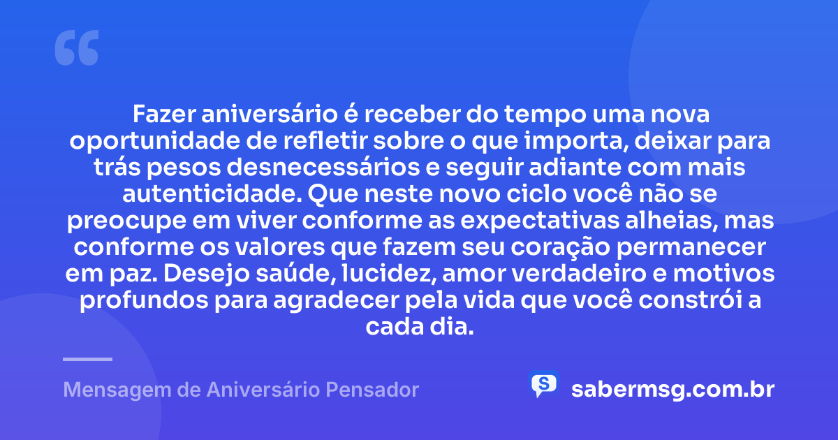 Fazer aniversário é receber do tempo uma nova oportunidade de refletir sobre o que importa, deixar para trás pesos desnecessários e seguir adiante com mais autenticidade. Que neste novo ciclo você não se preocupe em viver conforme as expectativas alheias, mas conforme os valores que fazem seu coração permanecer em paz. Desejo saúde, lucidez, amor verdadeiro e motivos profundos para agradecer pela vida que você constrói a cada dia. — Mensagem de Aniversário Pensador