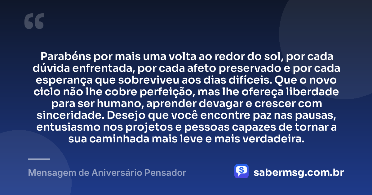 Parabéns por mais uma volta ao redor do sol, por cada dúvida enfrentada, por cada afeto preservado e por cada esperança que sobreviveu aos dias difíceis. Que o novo ciclo não lhe cobre perfeição, mas lhe ofereça liberdade para ser humano, aprender devagar e crescer com sinceridade. Desejo que você encontre paz nas pausas, entusiasmo nos projetos e pessoas capazes de tornar a sua caminhada mais leve e mais verdadeira. — Mensagem de Aniversário Pensador