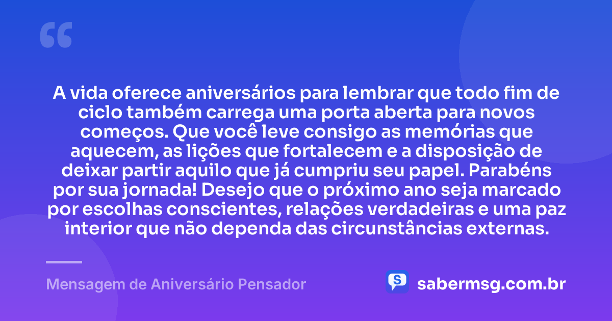A vida oferece aniversários para lembrar que todo fim de ciclo também carrega uma porta aberta para novos começos. Que você leve consigo as memórias que aquecem, as lições que fortalecem e a disposição de deixar partir aquilo que já cumpriu seu papel. Parabéns por sua jornada! Desejo que o próximo ano seja marcado por escolhas conscientes, relações verdadeiras e uma paz interior que não dependa das circunstâncias externas. — Mensagem de Aniversário Pensador