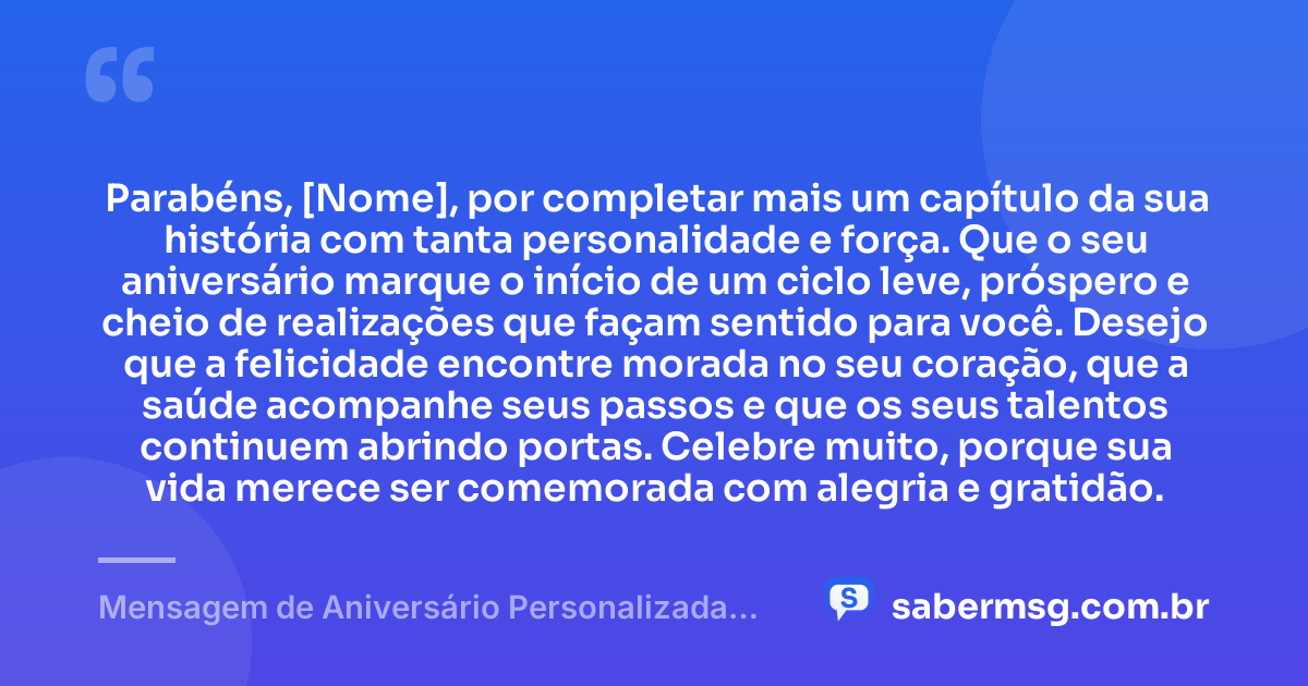 Parabéns, [Nome], por completar mais um capítulo da sua história com tanta personalidade e força. Que o seu aniversário marque o início de um ciclo leve, próspero e cheio de realizações que façam sentido para você. Desejo que a felicidade encontre morada no seu coração, que a saúde acompanhe seus passos e que os seus talentos continuem abrindo portas. Celebre muito, porque sua vida merece ser comemorada com alegria e gratidão. — Mensagem de Aniversário Personalizada com Nome Grátis