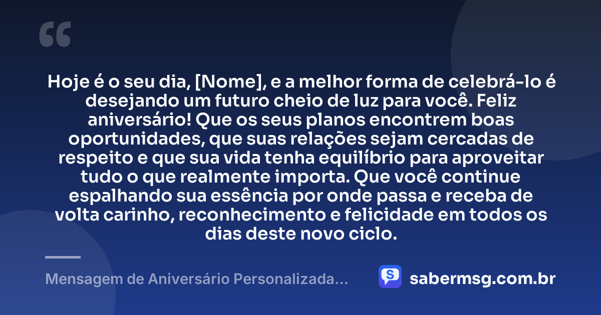 Hoje é o seu dia, [Nome], e a melhor forma de celebrá-lo é desejando um futuro cheio de luz para você. Feliz aniversário! Que os seus planos encontrem boas oportunidades, que suas relações sejam cercadas de respeito e que sua vida tenha equilíbrio para aproveitar tudo o que realmente importa. Que você continue espalhando sua essência por onde passa e receba de volta carinho, reconhecimento e felicidade em todos os dias deste novo ciclo. — Mensagem de Aniversário Personalizada com Nome Grátis