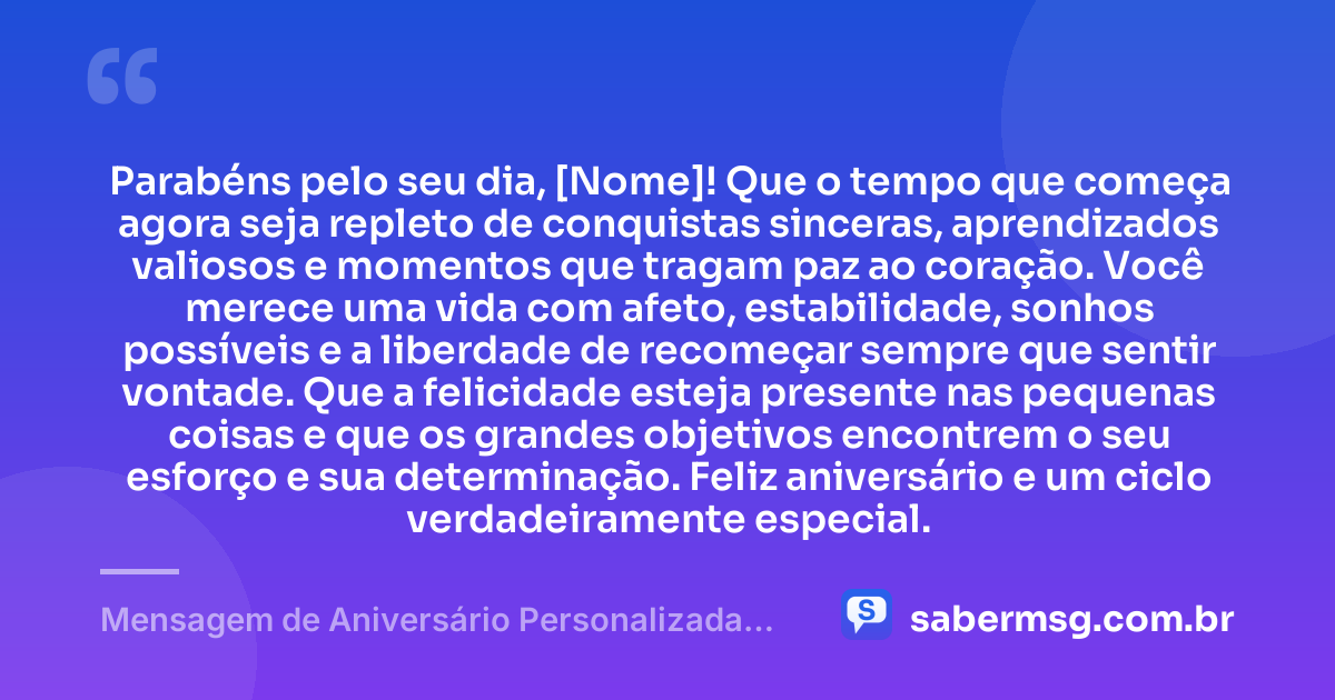 Parabéns pelo seu dia, [Nome]! Que o tempo que começa agora seja repleto de conquistas sinceras, aprendizados valiosos e momentos que tragam paz ao coração. Você merece uma vida com afeto, estabilidade, sonhos possíveis e a liberdade de recomeçar sempre que sentir vontade. Que a felicidade esteja presente nas pequenas coisas e que os grandes objetivos encontrem o seu esforço e sua determinação. Feliz aniversário e um ciclo verdadeiramente especial. — Mensagem de Aniversário Personalizada com Nome Grátis