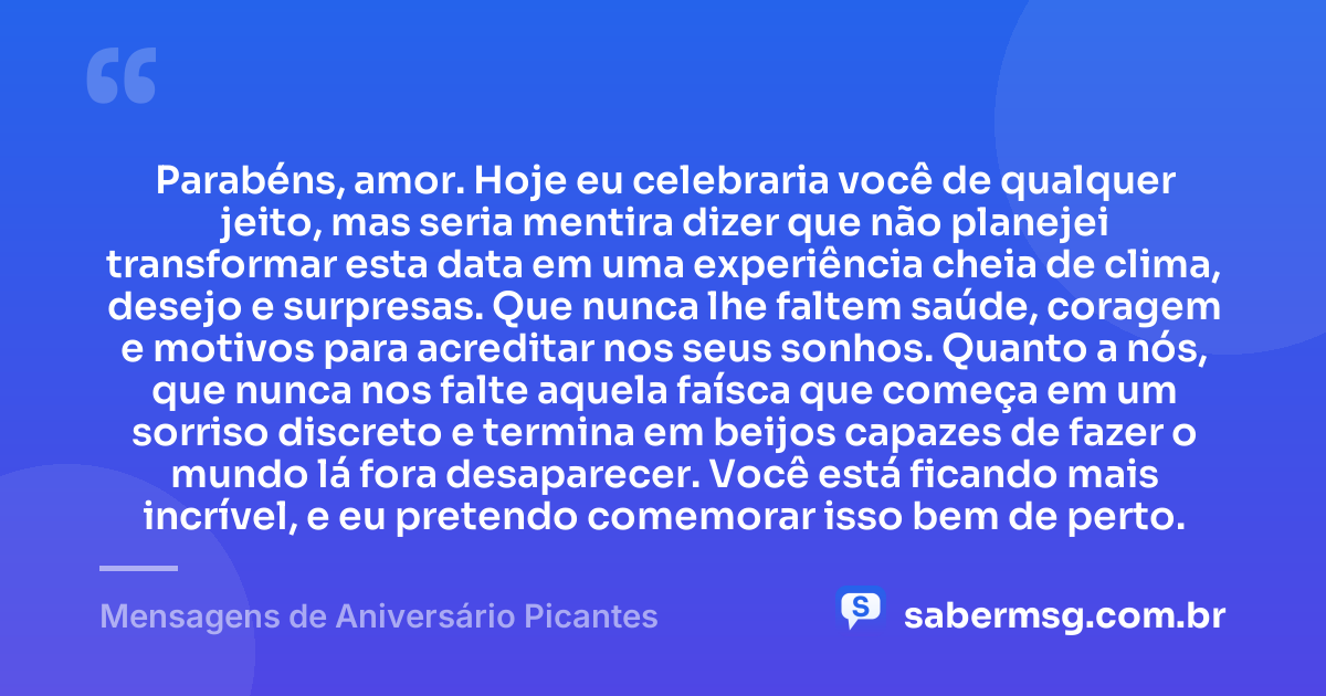 Parabéns, amor. Hoje eu celebraria você de qualquer jeito, mas seria mentira dizer que não planejei transformar esta data em uma experiência cheia de clima, desejo e surpresas. Que nunca lhe faltem saúde, coragem e motivos para acreditar nos seus sonhos. Quanto a nós, que nunca nos falte aquela faísca que começa em um sorriso discreto e termina em beijos capazes de fazer o mundo lá fora desaparecer. Você está ficando mais incrível, e eu pretendo comemorar isso bem de perto. — Mensagens de Aniversário Picantes