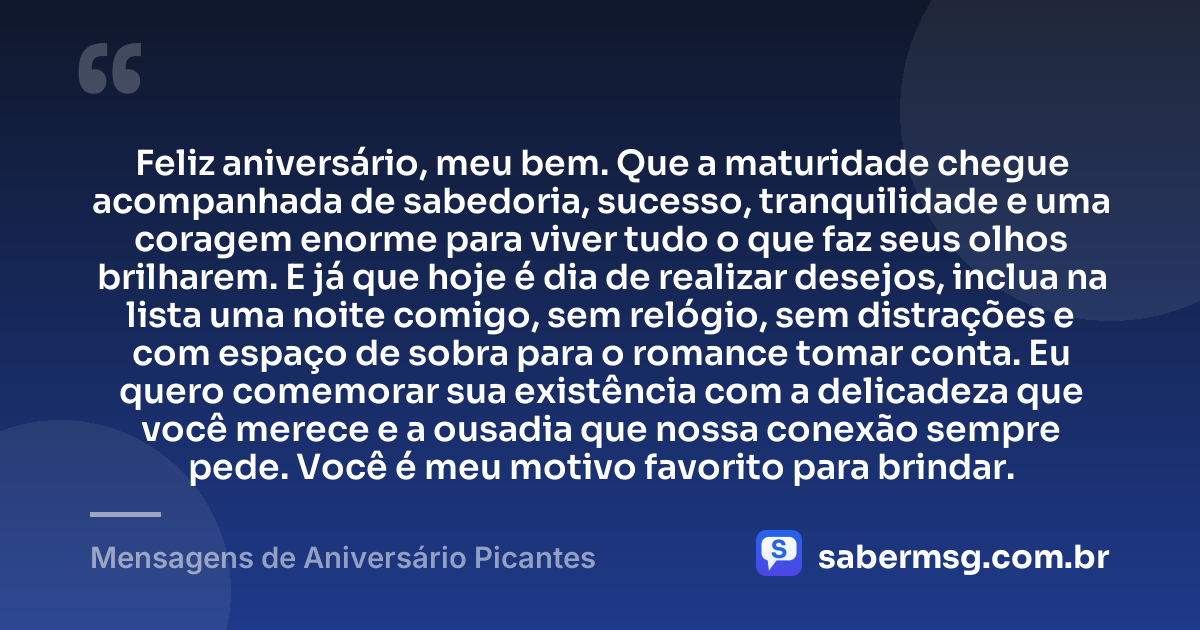 Feliz aniversário, meu bem. Que a maturidade chegue acompanhada de sabedoria, sucesso, tranquilidade e uma coragem enorme para viver tudo o que faz seus olhos brilharem. E já que hoje é dia de realizar desejos, inclua na lista uma noite comigo, sem relógio, sem distrações e com espaço de sobra para o romance tomar conta. Eu quero comemorar sua existência com a delicadeza que você merece e a ousadia que nossa conexão sempre pede. Você é meu motivo favorito para brindar. — Mensagens de Aniversário Picantes
