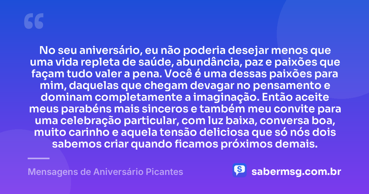 No seu aniversário, eu não poderia desejar menos que uma vida repleta de saúde, abundância, paz e paixões que façam tudo valer a pena. Você é uma dessas paixões para mim, daquelas que chegam devagar no pensamento e dominam completamente a imaginação. Então aceite meus parabéns mais sinceros e também meu convite para uma celebração particular, com luz baixa, conversa boa, muito carinho e aquela tensão deliciosa que só nós dois sabemos criar quando ficamos próximos demais. — Mensagens de Aniversário Picantes