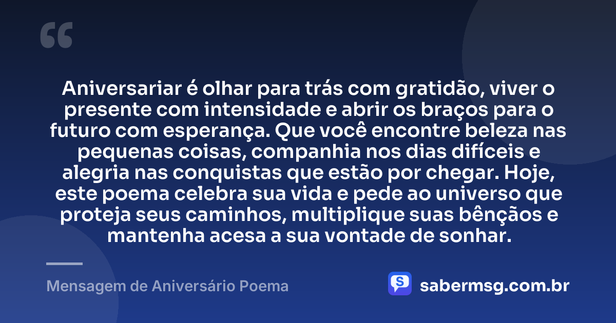 Aniversariar é olhar para trás com gratidão, viver o presente com intensidade e abrir os braços para o futuro com esperança. Que você encontre beleza nas pequenas coisas, companhia nos dias difíceis e alegria nas conquistas que estão por chegar. Hoje, este poema celebra sua vida e pede ao universo que proteja seus caminhos, multiplique suas bênçãos e mantenha acesa a sua vontade de sonhar. — Mensagem de Aniversário Poema