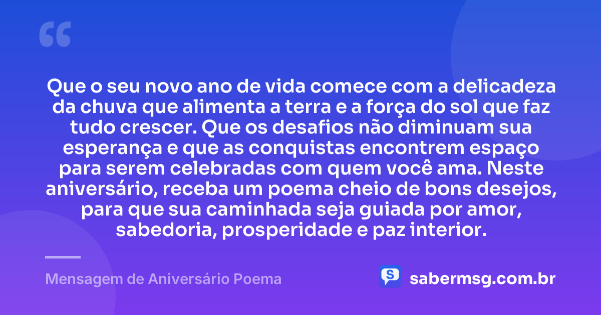 Que o seu novo ano de vida comece com a delicadeza da chuva que alimenta a terra e a força do sol que faz tudo crescer. Que os desafios não diminuam sua esperança e que as conquistas encontrem espaço para serem celebradas com quem você ama. Neste aniversário, receba um poema cheio de bons desejos, para que sua caminhada seja guiada por amor, sabedoria, prosperidade e paz interior. — Mensagem de Aniversário Poema