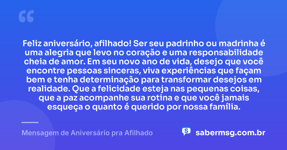 Feliz aniversário, afilhado! Ser seu padrinho ou madrinha é uma alegria que levo no coração e uma responsabilidade cheia de amor. Em seu novo ano de vida, desejo que você encontre pessoas sinceras, viva experiências que façam bem e tenha determinação para transformar desejos em realidade. Que a felicidade esteja nas pequenas coisas, que a paz acompanhe sua rotina e que você jamais esqueça o quanto é querido por nossa família. — Mensagem de Aniversário pra Afilhado