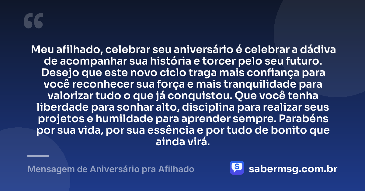 Meu afilhado, celebrar seu aniversário é celebrar a dádiva de acompanhar sua história e torcer pelo seu futuro. Desejo que este novo ciclo traga mais confiança para você reconhecer sua força e mais tranquilidade para valorizar tudo o que já conquistou. Que você tenha liberdade para sonhar alto, disciplina para realizar seus projetos e humildade para aprender sempre. Parabéns por sua vida, por sua essência e por tudo de bonito que ainda virá. — Mensagem de Aniversário pra Afilhado
