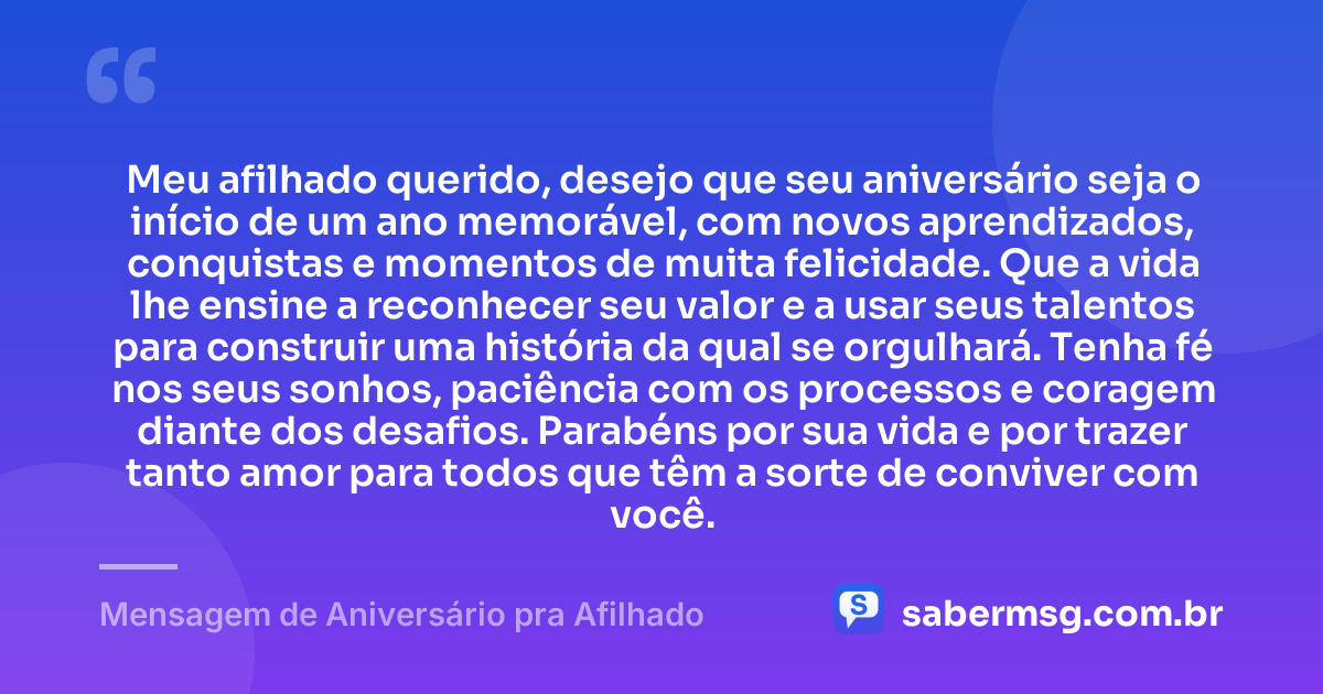 Meu afilhado querido, desejo que seu aniversário seja o início de um ano memorável, com novos aprendizados, conquistas e momentos de muita felicidade. Que a vida lhe ensine a reconhecer seu valor e a usar seus talentos para construir uma história da qual se orgulhará. Tenha fé nos seus sonhos, paciência com os processos e coragem diante dos desafios. Parabéns por sua vida e por trazer tanto amor para todos que têm a sorte de conviver com você. — Mensagem de Aniversário pra Afilhado