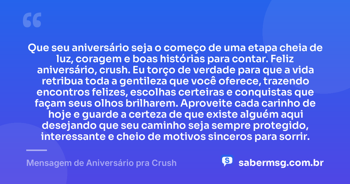 Que seu aniversário seja o começo de uma etapa cheia de luz, coragem e boas histórias para contar. Feliz aniversário, crush. Eu torço de verdade para que a vida retribua toda a gentileza que você oferece, trazendo encontros felizes, escolhas certeiras e conquistas que façam seus olhos brilharem. Aproveite cada carinho de hoje e guarde a certeza de que existe alguém aqui desejando que seu caminho seja sempre protegido, interessante e cheio de motivos sinceros para sorrir. — Mensagem de Aniversário pra Crush