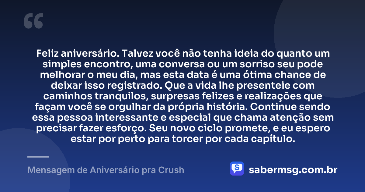 Feliz aniversário. Talvez você não tenha ideia do quanto um simples encontro, uma conversa ou um sorriso seu pode melhorar o meu dia, mas esta data é uma ótima chance de deixar isso registrado. Que a vida lhe presenteie com caminhos tranquilos, surpresas felizes e realizações que façam você se orgulhar da própria história. Continue sendo essa pessoa interessante e especial que chama atenção sem precisar fazer esforço. Seu novo ciclo promete, e eu espero estar por perto para torcer por cada capítulo. — Mensagem de Aniversário pra Crush