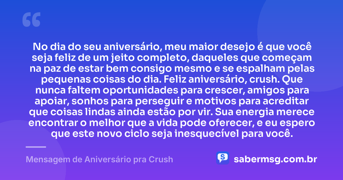 No dia do seu aniversário, meu maior desejo é que você seja feliz de um jeito completo, daqueles que começam na paz de estar bem consigo mesmo e se espalham pelas pequenas coisas do dia. Feliz aniversário, crush. Que nunca faltem oportunidades para crescer, amigos para apoiar, sonhos para perseguir e motivos para acreditar que coisas lindas ainda estão por vir. Sua energia merece encontrar o melhor que a vida pode oferecer, e eu espero que este novo ciclo seja inesquecível para você. — Mensagem de Aniversário pra Crush