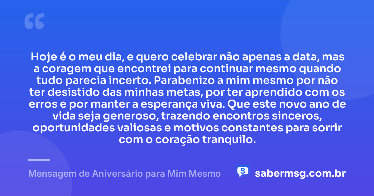 Hoje é o meu dia, e quero celebrar não apenas a data, mas a coragem que encontrei para continuar mesmo quando tudo parecia incerto. Parabenizo a mim mesmo por não ter desistido das minhas metas, por ter aprendido com os erros e por manter a esperança viva. Que este novo ano de vida seja generoso, trazendo encontros sinceros, oportunidades valiosas e motivos constantes para sorrir com o coração tranquilo. — Mensagem de Aniversário para Mim Mesmo
