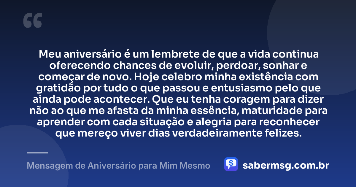 Meu aniversário é um lembrete de que a vida continua oferecendo chances de evoluir, perdoar, sonhar e começar de novo. Hoje celebro minha existência com gratidão por tudo o que passou e entusiasmo pelo que ainda pode acontecer. Que eu tenha coragem para dizer não ao que me afasta da minha essência, maturidade para aprender com cada situação e alegria para reconhecer que mereço viver dias verdadeiramente felizes. — Mensagem de Aniversário para Mim Mesmo