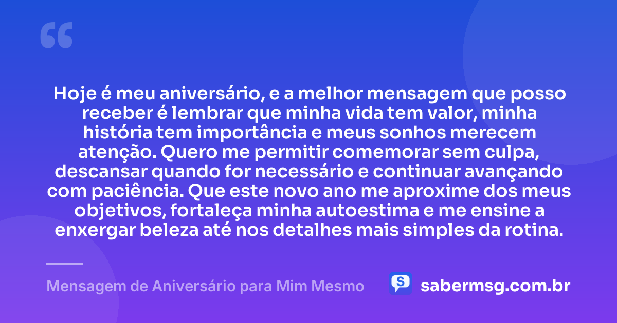 Hoje é meu aniversário, e a melhor mensagem que posso receber é lembrar que minha vida tem valor, minha história tem importância e meus sonhos merecem atenção. Quero me permitir comemorar sem culpa, descansar quando for necessário e continuar avançando com paciência. Que este novo ano me aproxime dos meus objetivos, fortaleça minha autoestima e me ensine a enxergar beleza até nos detalhes mais simples da rotina. — Mensagem de Aniversário para Mim Mesmo