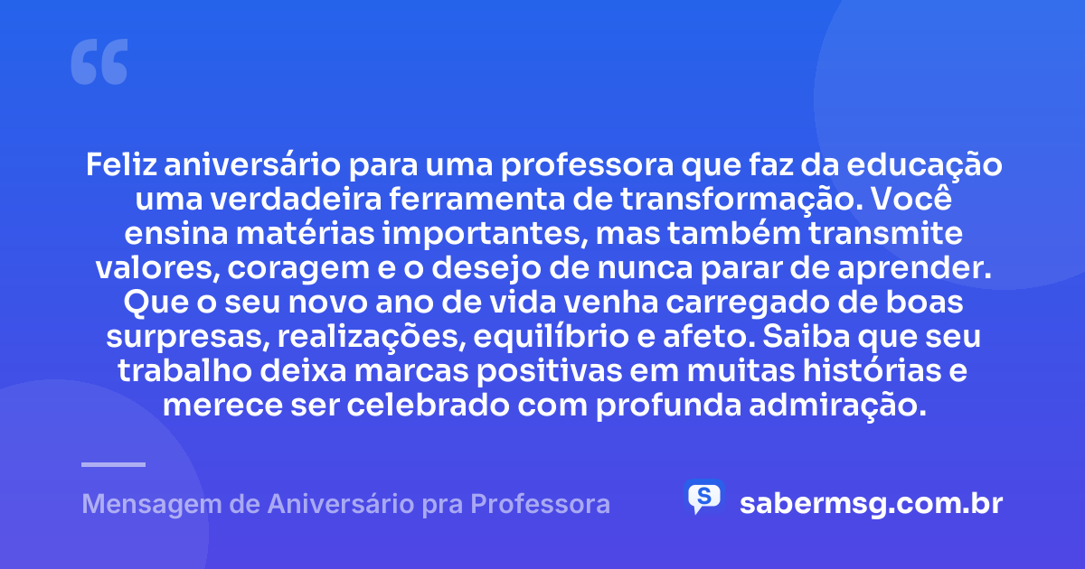 Feliz aniversário para uma professora que faz da educação uma verdadeira ferramenta de transformação. Você ensina matérias importantes, mas também transmite valores, coragem e o desejo de nunca parar de aprender. Que o seu novo ano de vida venha carregado de boas surpresas, realizações, equilíbrio e afeto. Saiba que seu trabalho deixa marcas positivas em muitas histórias e merece ser celebrado com profunda admiração. — Mensagem de Aniversário pra Professora