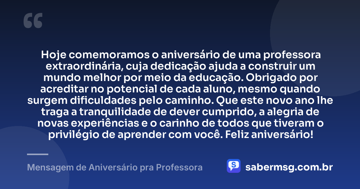 Hoje comemoramos o aniversário de uma professora extraordinária, cuja dedicação ajuda a construir um mundo melhor por meio da educação. Obrigado por acreditar no potencial de cada aluno, mesmo quando surgem dificuldades pelo caminho. Que este novo ano lhe traga a tranquilidade de dever cumprido, a alegria de novas experiências e o carinho de todos que tiveram o privilégio de aprender com você. Feliz aniversário! — Mensagem de Aniversário pra Professora