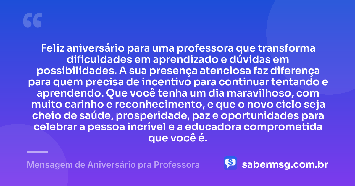Feliz aniversário para uma professora que transforma dificuldades em aprendizado e dúvidas em possibilidades. A sua presença atenciosa faz diferença para quem precisa de incentivo para continuar tentando e aprendendo. Que você tenha um dia maravilhoso, com muito carinho e reconhecimento, e que o novo ciclo seja cheio de saúde, prosperidade, paz e oportunidades para celebrar a pessoa incrível e a educadora comprometida que você é. — Mensagem de Aniversário pra Professora