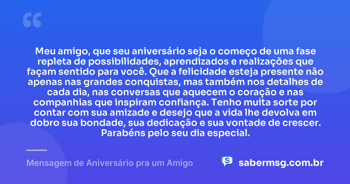Meu amigo, que seu aniversário seja o começo de uma fase repleta de possibilidades, aprendizados e realizações que façam sentido para você. Que a felicidade esteja presente não apenas nas grandes conquistas, mas também nos detalhes de cada dia, nas conversas que aquecem o coração e nas companhias que inspiram confiança. Tenho muita sorte por contar com sua amizade e desejo que a vida lhe devolva em dobro sua bondade, sua dedicação e sua vontade de crescer. Parabéns pelo seu dia especial. — Mensagem de Aniversário pra um Amigo