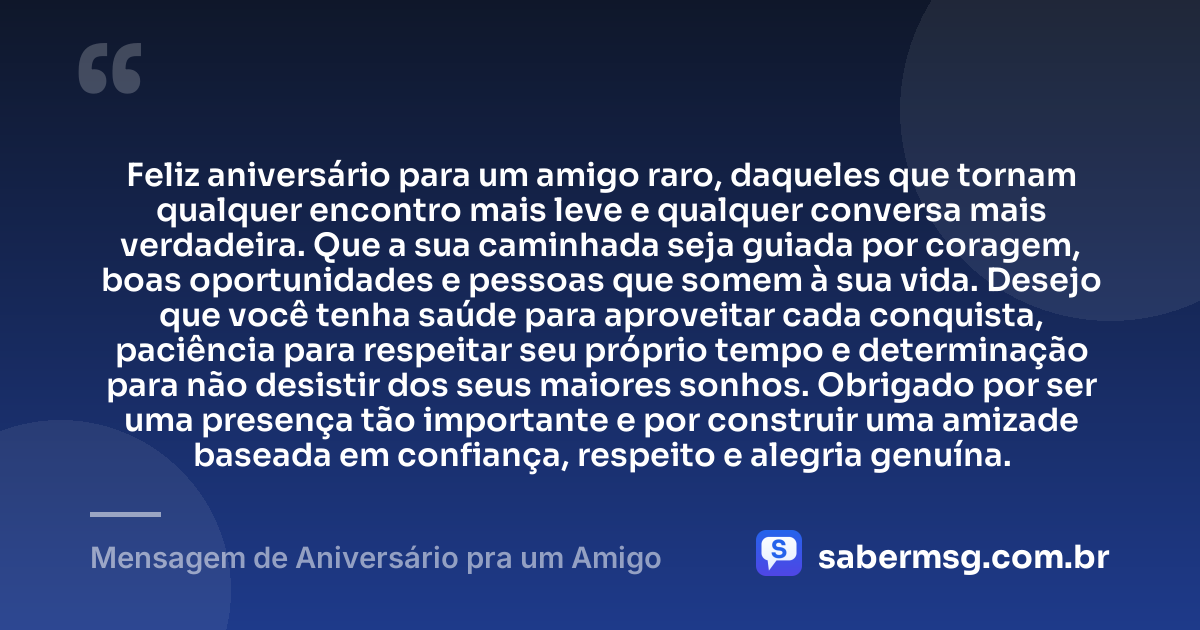 Feliz aniversário para um amigo raro, daqueles que tornam qualquer encontro mais leve e qualquer conversa mais verdadeira. Que a sua caminhada seja guiada por coragem, boas oportunidades e pessoas que somem à sua vida. Desejo que você tenha saúde para aproveitar cada conquista, paciência para respeitar seu próprio tempo e determinação para não desistir dos seus maiores sonhos. Obrigado por ser uma presença tão importante e por construir uma amizade baseada em confiança, respeito e alegria genuína. — Mensagem de Aniversário pra um Amigo