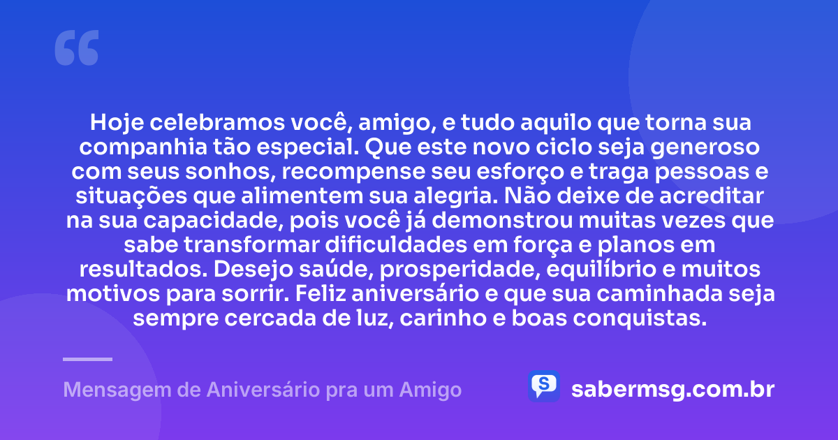 Hoje celebramos você, amigo, e tudo aquilo que torna sua companhia tão especial. Que este novo ciclo seja generoso com seus sonhos, recompense seu esforço e traga pessoas e situações que alimentem sua alegria. Não deixe de acreditar na sua capacidade, pois você já demonstrou muitas vezes que sabe transformar dificuldades em força e planos em resultados. Desejo saúde, prosperidade, equilíbrio e muitos motivos para sorrir. Feliz aniversário e que sua caminhada seja sempre cercada de luz, carinho e boas conquistas. — Mensagem de Aniversário pra um Amigo