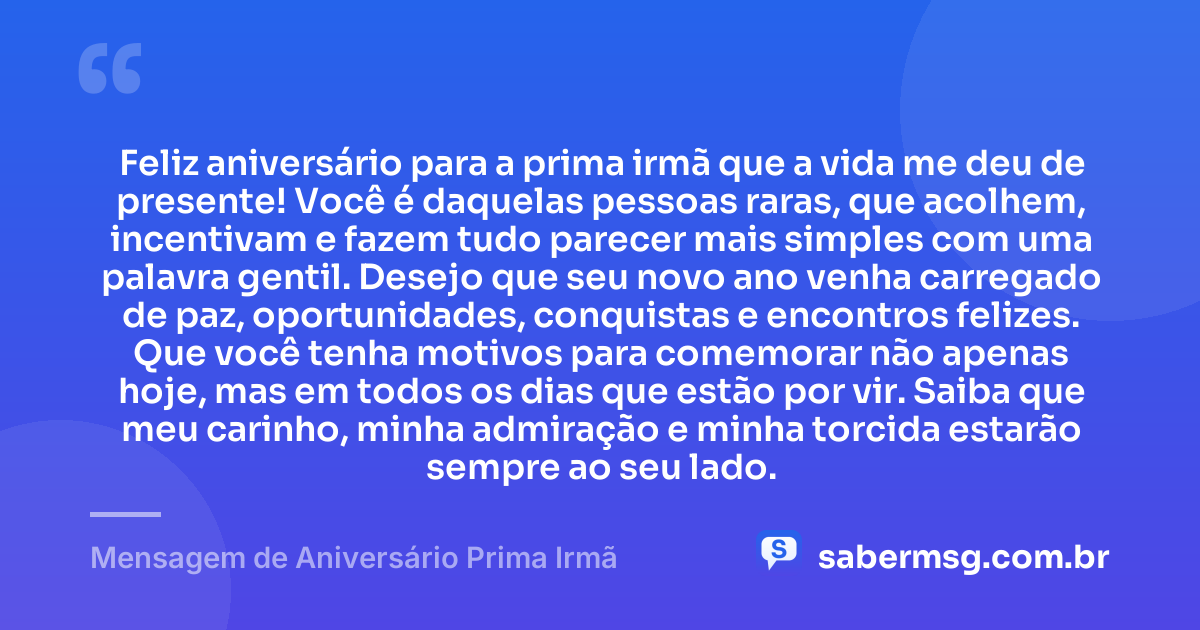 Feliz aniversário para a prima irmã que a vida me deu de presente! Você é daquelas pessoas raras, que acolhem, incentivam e fazem tudo parecer mais simples com uma palavra gentil. Desejo que seu novo ano venha carregado de paz, oportunidades, conquistas e encontros felizes. Que você tenha motivos para comemorar não apenas hoje, mas em todos os dias que estão por vir. Saiba que meu carinho, minha admiração e minha torcida estarão sempre ao seu lado. — Mensagem de Aniversário Prima Irmã