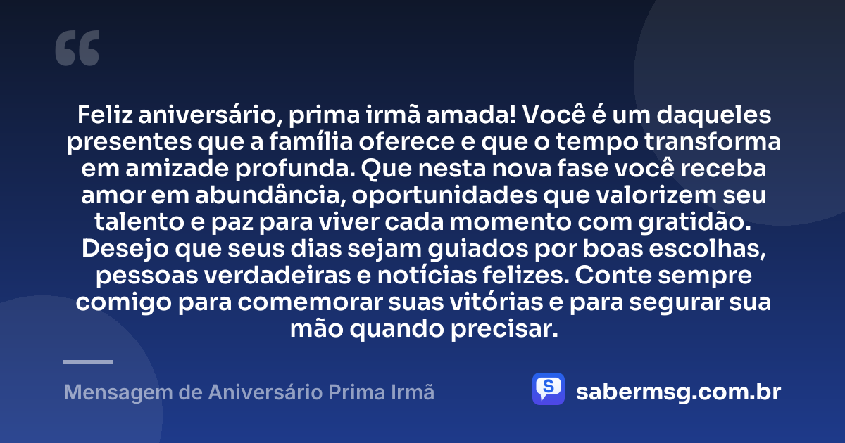 Feliz aniversário, prima irmã amada! Você é um daqueles presentes que a família oferece e que o tempo transforma em amizade profunda. Que nesta nova fase você receba amor em abundância, oportunidades que valorizem seu talento e paz para viver cada momento com gratidão. Desejo que seus dias sejam guiados por boas escolhas, pessoas verdadeiras e notícias felizes. Conte sempre comigo para comemorar suas vitórias e para segurar sua mão quando precisar. — Mensagem de Aniversário Prima Irmã