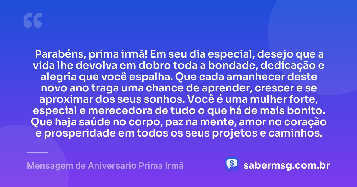 Parabéns, prima irmã! Em seu dia especial, desejo que a vida lhe devolva em dobro toda a bondade, dedicação e alegria que você espalha. Que cada amanhecer deste novo ano traga uma chance de aprender, crescer e se aproximar dos seus sonhos. Você é uma mulher forte, especial e merecedora de tudo o que há de mais bonito. Que haja saúde no corpo, paz na mente, amor no coração e prosperidade em todos os seus projetos e caminhos. — Mensagem de Aniversário Prima Irmã