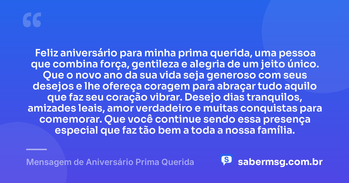 Feliz aniversário para minha prima querida, uma pessoa que combina força, gentileza e alegria de um jeito único. Que o novo ano da sua vida seja generoso com seus desejos e lhe ofereça coragem para abraçar tudo aquilo que faz seu coração vibrar. Desejo dias tranquilos, amizades leais, amor verdadeiro e muitas conquistas para comemorar. Que você continue sendo essa presença especial que faz tão bem a toda a nossa família. — Mensagem de Aniversário Prima Querida