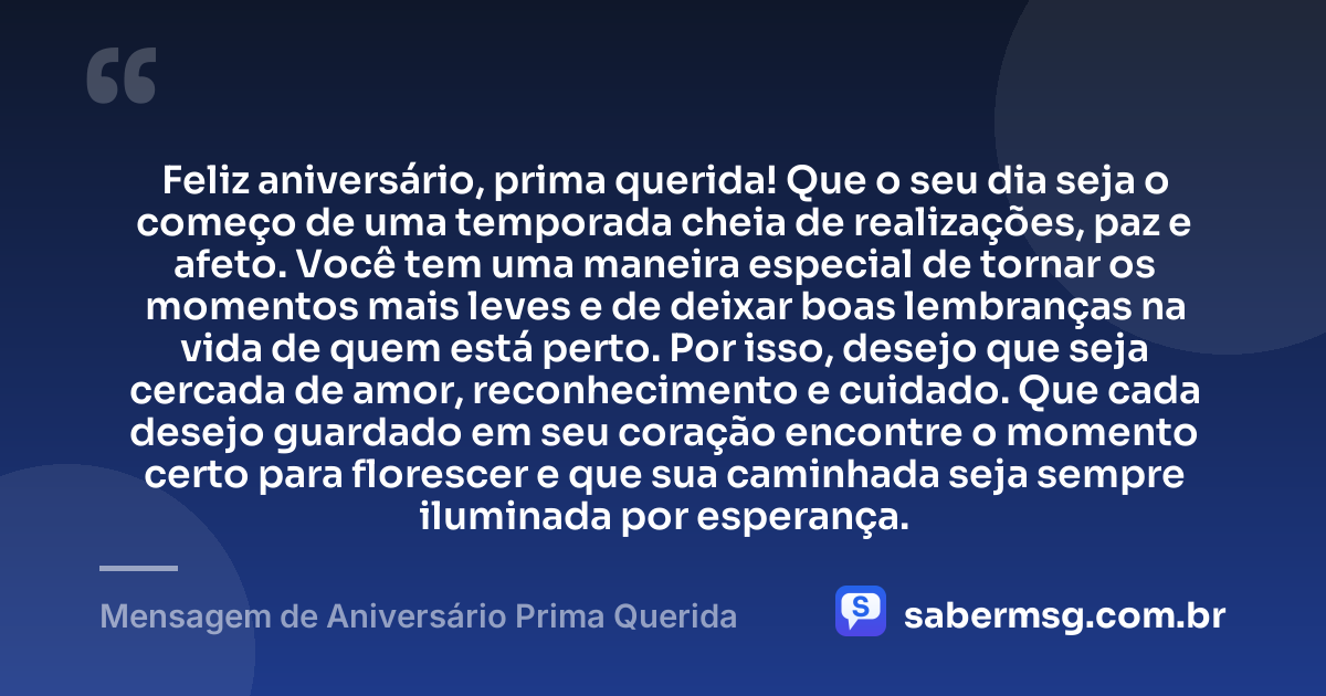 Feliz aniversário, prima querida! Que o seu dia seja o começo de uma temporada cheia de realizações, paz e afeto. Você tem uma maneira especial de tornar os momentos mais leves e de deixar boas lembranças na vida de quem está perto. Por isso, desejo que seja cercada de amor, reconhecimento e cuidado. Que cada desejo guardado em seu coração encontre o momento certo para florescer e que sua caminhada seja sempre iluminada por esperança. — Mensagem de Aniversário Prima Querida