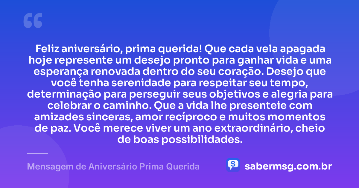 Feliz aniversário, prima querida! Que cada vela apagada hoje represente um desejo pronto para ganhar vida e uma esperança renovada dentro do seu coração. Desejo que você tenha serenidade para respeitar seu tempo, determinação para perseguir seus objetivos e alegria para celebrar o caminho. Que a vida lhe presenteie com amizades sinceras, amor recíproco e muitos momentos de paz. Você merece viver um ano extraordinário, cheio de boas possibilidades. — Mensagem de Aniversário Prima Querida
