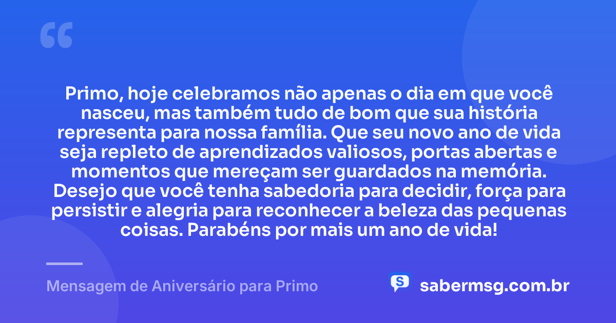 Primo, hoje celebramos não apenas o dia em que você nasceu, mas também tudo de bom que sua história representa para nossa família. Que seu novo ano de vida seja repleto de aprendizados valiosos, portas abertas e momentos que mereçam ser guardados na memória. Desejo que você tenha sabedoria para decidir, força para persistir e alegria para reconhecer a beleza das pequenas coisas. Parabéns por mais um ano de vida! — Mensagem de Aniversário para Primo