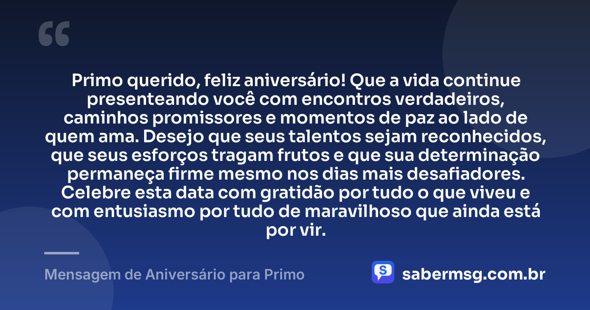 Primo querido, feliz aniversário! Que a vida continue presenteando você com encontros verdadeiros, caminhos promissores e momentos de paz ao lado de quem ama. Desejo que seus talentos sejam reconhecidos, que seus esforços tragam frutos e que sua determinação permaneça firme mesmo nos dias mais desafiadores. Celebre esta data com gratidão por tudo o que viveu e com entusiasmo por tudo de maravilhoso que ainda está por vir. — Mensagem de Aniversário para Primo