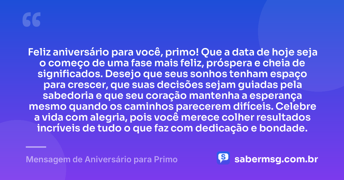 Feliz aniversário para você, primo! Que a data de hoje seja o começo de uma fase mais feliz, próspera e cheia de significados. Desejo que seus sonhos tenham espaço para crescer, que suas decisões sejam guiadas pela sabedoria e que seu coração mantenha a esperança mesmo quando os caminhos parecerem difíceis. Celebre a vida com alegria, pois você merece colher resultados incríveis de tudo o que faz com dedicação e bondade. — Mensagem de Aniversário para Primo