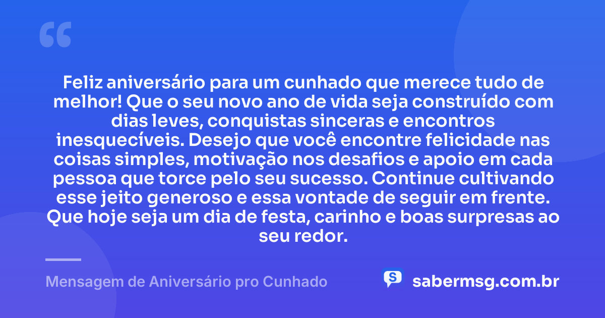 Feliz aniversário para um cunhado que merece tudo de melhor! Que o seu novo ano de vida seja construído com dias leves, conquistas sinceras e encontros inesquecíveis. Desejo que você encontre felicidade nas coisas simples, motivação nos desafios e apoio em cada pessoa que torce pelo seu sucesso. Continue cultivando esse jeito generoso e essa vontade de seguir em frente. Que hoje seja um dia de festa, carinho e boas surpresas ao seu redor. — Mensagem de Aniversário pro Cunhado