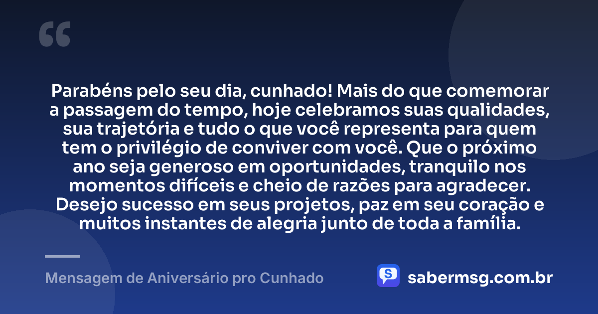 Parabéns pelo seu dia, cunhado! Mais do que comemorar a passagem do tempo, hoje celebramos suas qualidades, sua trajetória e tudo o que você representa para quem tem o privilégio de conviver com você. Que o próximo ano seja generoso em oportunidades, tranquilo nos momentos difíceis e cheio de razões para agradecer. Desejo sucesso em seus projetos, paz em seu coração e muitos instantes de alegria junto de toda a família. — Mensagem de Aniversário pro Cunhado