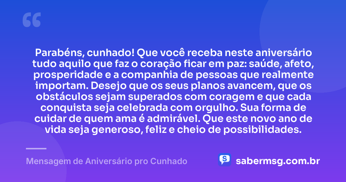 Parabéns, cunhado! Que você receba neste aniversário tudo aquilo que faz o coração ficar em paz: saúde, afeto, prosperidade e a companhia de pessoas que realmente importam. Desejo que os seus planos avancem, que os obstáculos sejam superados com coragem e que cada conquista seja celebrada com orgulho. Sua forma de cuidar de quem ama é admirável. Que este novo ano de vida seja generoso, feliz e cheio de possibilidades. — Mensagem de Aniversário pro Cunhado