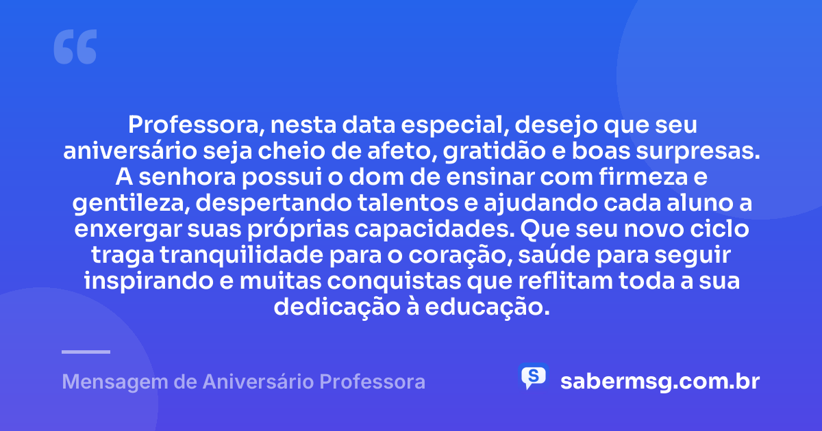 Professora, nesta data especial, desejo que seu aniversário seja cheio de afeto, gratidão e boas surpresas. A senhora possui o dom de ensinar com firmeza e gentileza, despertando talentos e ajudando cada aluno a enxergar suas próprias capacidades. Que seu novo ciclo traga tranquilidade para o coração, saúde para seguir inspirando e muitas conquistas que reflitam toda a sua dedicação à educação. — Mensagem de Aniversário Professora