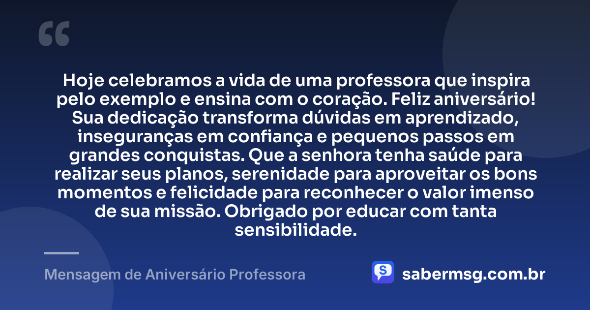 Hoje celebramos a vida de uma professora que inspira pelo exemplo e ensina com o coração. Feliz aniversário! Sua dedicação transforma dúvidas em aprendizado, inseguranças em confiança e pequenos passos em grandes conquistas. Que a senhora tenha saúde para realizar seus planos, serenidade para aproveitar os bons momentos e felicidade para reconhecer o valor imenso de sua missão. Obrigado por educar com tanta sensibilidade. — Mensagem de Aniversário Professora