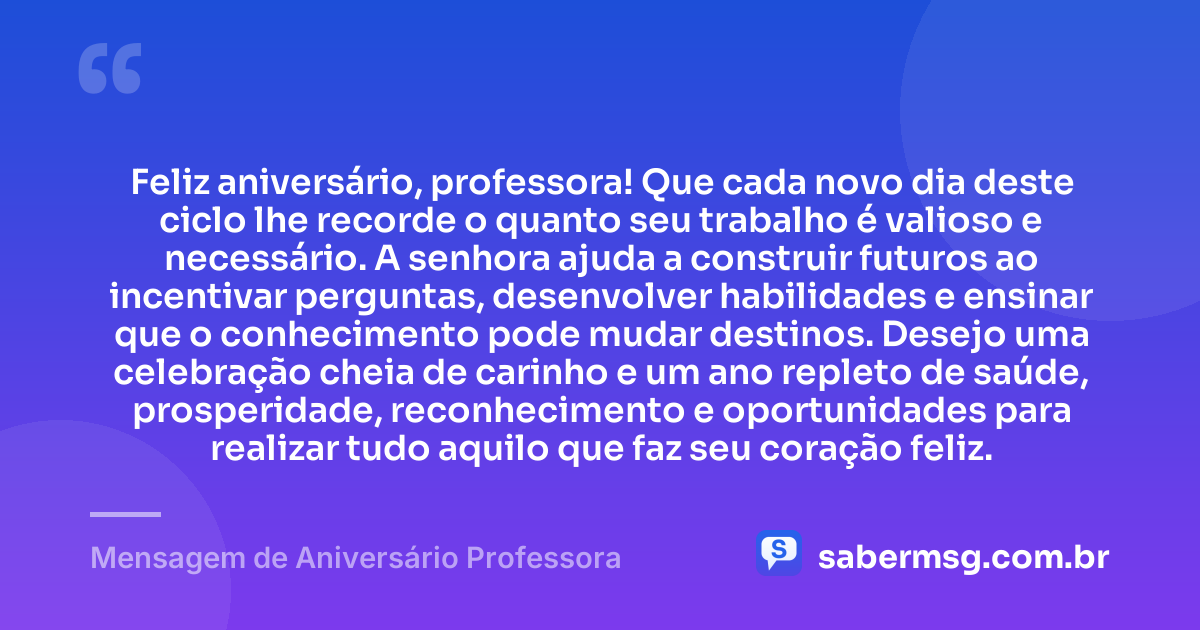 Feliz aniversário, professora! Que cada novo dia deste ciclo lhe recorde o quanto seu trabalho é valioso e necessário. A senhora ajuda a construir futuros ao incentivar perguntas, desenvolver habilidades e ensinar que o conhecimento pode mudar destinos. Desejo uma celebração cheia de carinho e um ano repleto de saúde, prosperidade, reconhecimento e oportunidades para realizar tudo aquilo que faz seu coração feliz. — Mensagem de Aniversário Professora