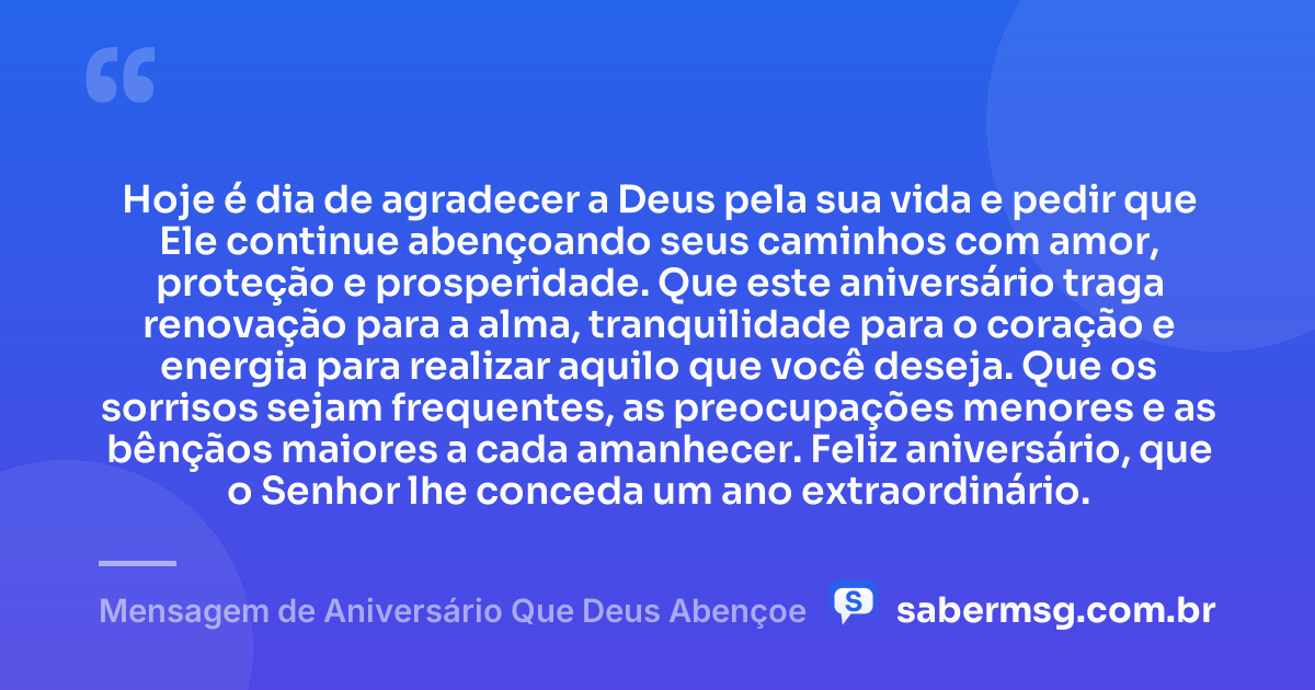 Hoje é dia de agradecer a Deus pela sua vida e pedir que Ele continue abençoando seus caminhos com amor, proteção e prosperidade. Que este aniversário traga renovação para a alma, tranquilidade para o coração e energia para realizar aquilo que você deseja. Que os sorrisos sejam frequentes, as preocupações menores e as bênçãos maiores a cada amanhecer. Feliz aniversário, que o Senhor lhe conceda um ano extraordinário. — Mensagem de Aniversário Que Deus Abençoe