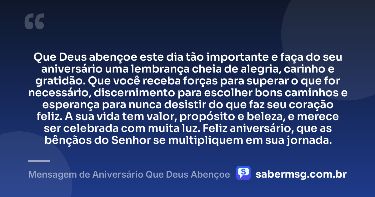 Que Deus abençoe este dia tão importante e faça do seu aniversário uma lembrança cheia de alegria, carinho e gratidão. Que você receba forças para superar o que for necessário, discernimento para escolher bons caminhos e esperança para nunca desistir do que faz seu coração feliz. A sua vida tem valor, propósito e beleza, e merece ser celebrada com muita luz. Feliz aniversário, que as bênçãos do Senhor se multipliquem em sua jornada. — Mensagem de Aniversário Que Deus Abençoe